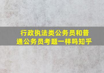 行政执法类公务员和普通公务员考题一样吗知乎