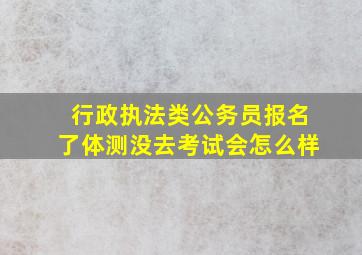 行政执法类公务员报名了体测没去考试会怎么样