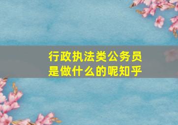 行政执法类公务员是做什么的呢知乎