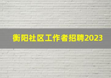 衡阳社区工作者招聘2023