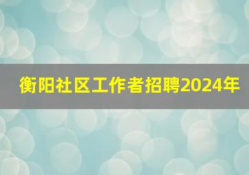 衡阳社区工作者招聘2024年