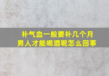 补气血一般要补几个月男人才能喝酒呢怎么回事