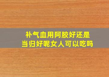 补气血用阿胶好还是当归好呢女人可以吃吗