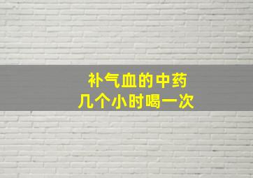 补气血的中药几个小时喝一次