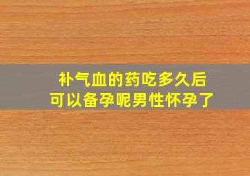 补气血的药吃多久后可以备孕呢男性怀孕了