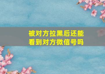 被对方拉黑后还能看到对方微信号吗