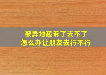 被异地起诉了去不了怎么办让朋友去行不行