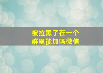 被拉黑了在一个群里能加吗微信