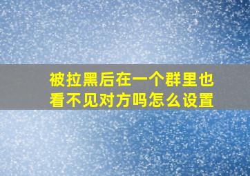 被拉黑后在一个群里也看不见对方吗怎么设置