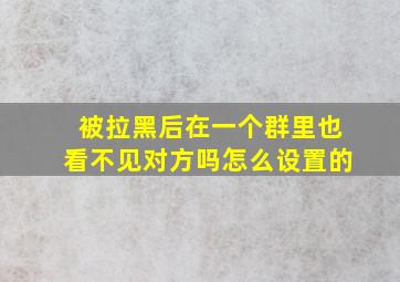 被拉黑后在一个群里也看不见对方吗怎么设置的