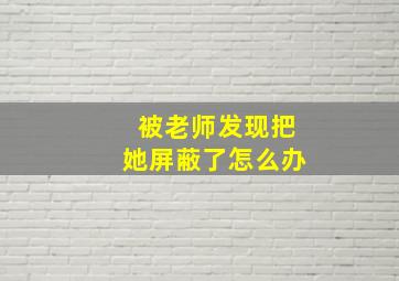 被老师发现把她屏蔽了怎么办