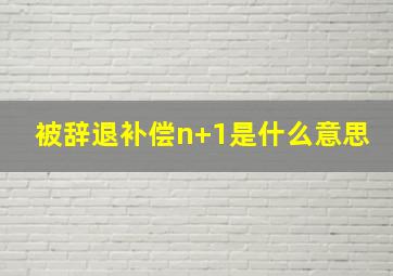 被辞退补偿n+1是什么意思