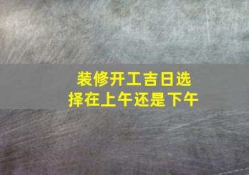 装修开工吉日选择在上午还是下午