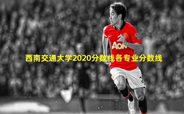 西南交通大学2020分数线各专业分数线