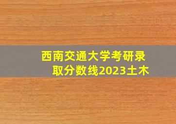 西南交通大学考研录取分数线2023土木