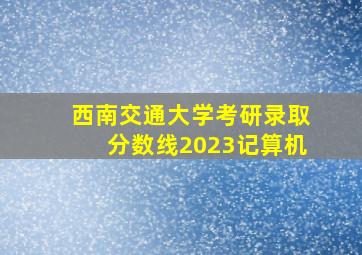 西南交通大学考研录取分数线2023记算机