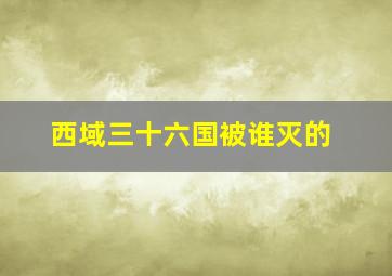 西域三十六国被谁灭的