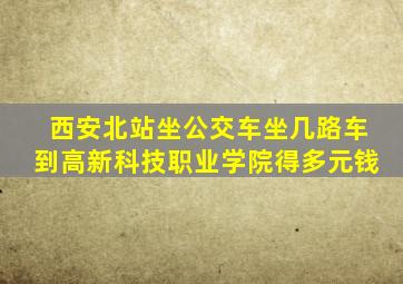 西安北站坐公交车坐几路车到高新科技职业学院得多元钱