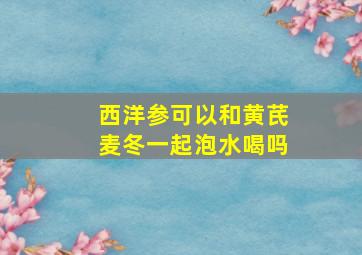 西洋参可以和黄芪麦冬一起泡水喝吗