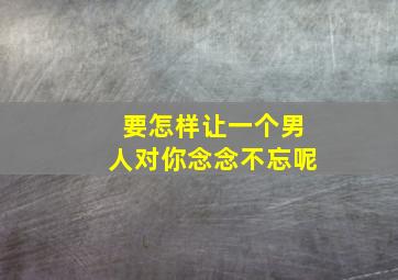 要怎样让一个男人对你念念不忘呢