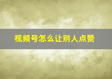 视频号怎么让别人点赞