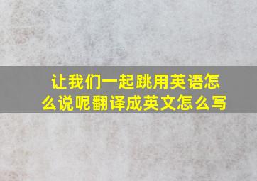 让我们一起跳用英语怎么说呢翻译成英文怎么写