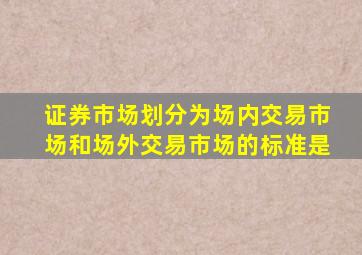 证券市场划分为场内交易市场和场外交易市场的标准是