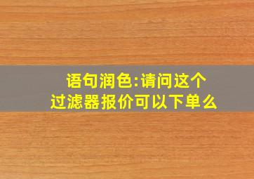 语句润色:请问这个过滤器报价可以下单么