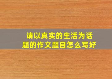 请以真实的生活为话题的作文题目怎么写好