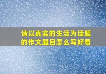 请以真实的生活为话题的作文题目怎么写好看