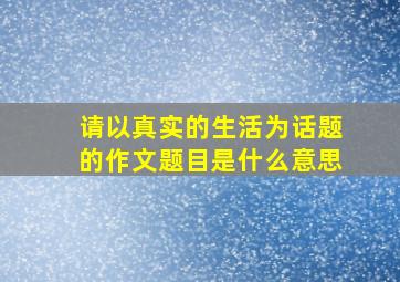 请以真实的生活为话题的作文题目是什么意思