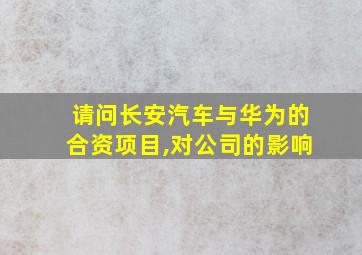 请问长安汽车与华为的合资项目,对公司的影响