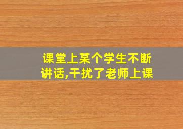 课堂上某个学生不断讲话,干扰了老师上课