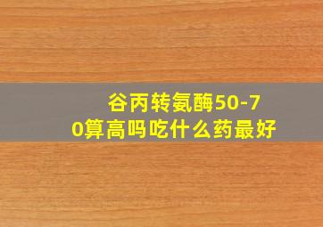 谷丙转氨酶50-70算高吗吃什么药最好