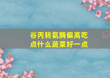 谷丙转氨酶偏高吃点什么蔬菜好一点