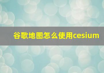 谷歌地图怎么使用cesium