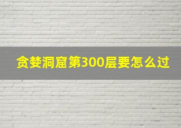 贪婪洞窟第300层要怎么过