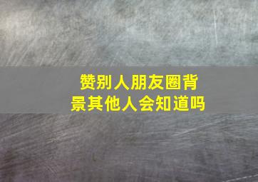 赞别人朋友圈背景其他人会知道吗