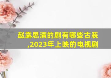 赵露思演的剧有哪些古装,2023年上映的电视剧