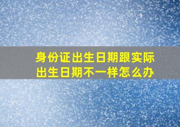 身份证出生日期跟实际出生日期不一样怎么办