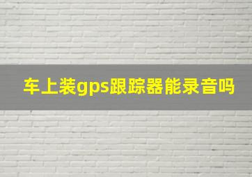 车上装gps跟踪器能录音吗