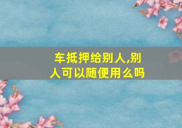 车抵押给别人,别人可以随便用么吗