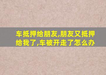 车抵押给朋友,朋友又抵押给我了,车被开走了怎么办