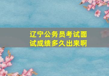 辽宁公务员考试面试成绩多久出来啊