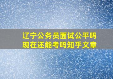 辽宁公务员面试公平吗现在还能考吗知乎文章