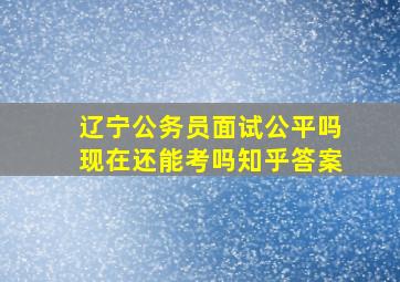 辽宁公务员面试公平吗现在还能考吗知乎答案