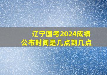 辽宁国考2024成绩公布时间是几点到几点