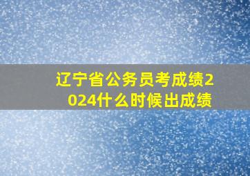 辽宁省公务员考成绩2024什么时候出成绩