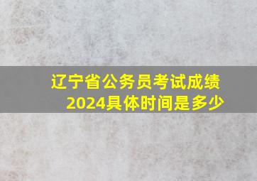 辽宁省公务员考试成绩2024具体时间是多少