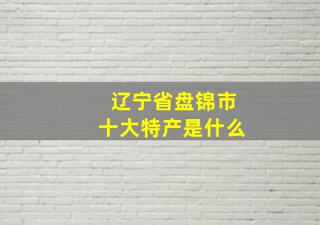 辽宁省盘锦市十大特产是什么